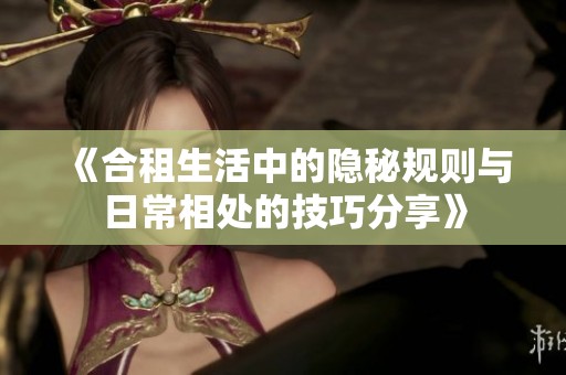 《合租生活中的隐秘规则与日常相处的技巧分享》