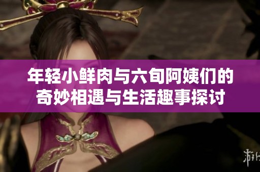年轻小鲜肉与六旬阿姨们的奇妙相遇与生活趣事探讨