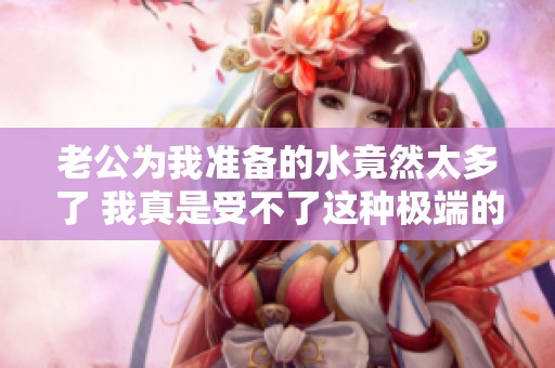 老公为我准备的水竟然太多了 我真是受不了这种极端的关爱