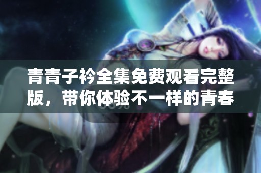 青青子衿全集免费观看完整版，带你体验不一样的青春故事与情感纠葛