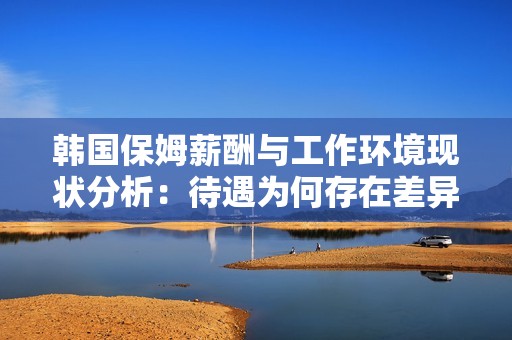 韩国保姆薪酬与工作环境现状分析：待遇为何存在差异性与挑战性