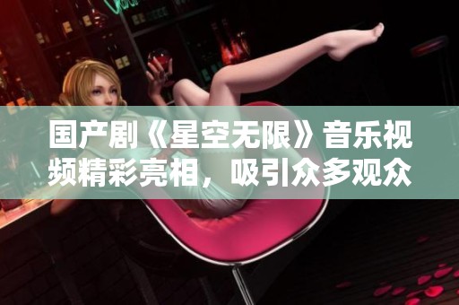 国产剧《星空无限》音乐视频精彩亮相，吸引众多观众关注与讨论