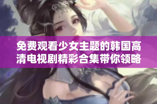 免费观看少女主题的韩国高清电视剧精彩合集带你领略青春故事