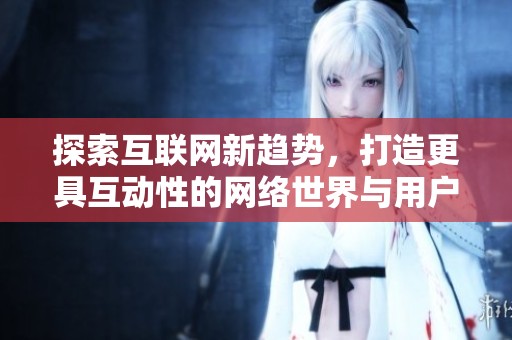 探索互联网新趋势，打造更具互动性的网络世界与用户体验