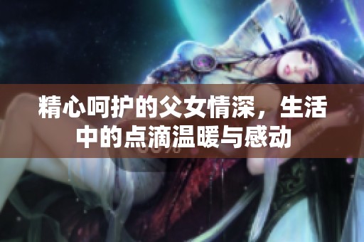 精心呵护的父女情深，生活中的点滴温暖与感动