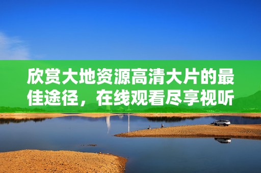 欣赏大地资源高清大片的最佳途径，在线观看尽享视听盛宴