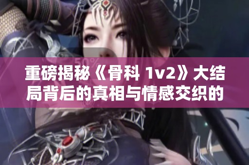 重磅揭秘《骨科 1v2》大结局背后的真相与情感交织的复杂故事