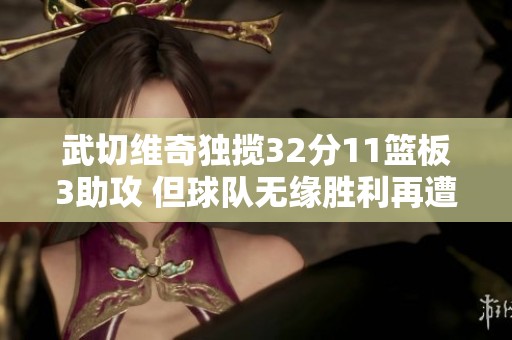 武切维奇独揽32分11篮板3助攻 但球队无缘胜利再遭挫折