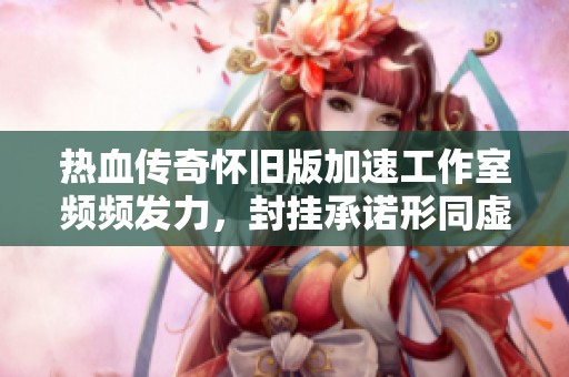 热血传奇怀旧版加速工作室频频发力，封挂承诺形同虚设让玩家失望