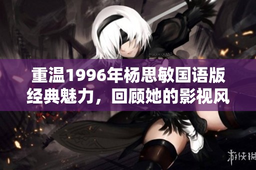 重温1996年杨思敏国语版经典魅力，回顾她的影视风采与时代印记