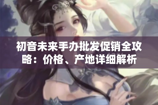 初音未来手办批发促销全攻略：价格、产地详细解析
