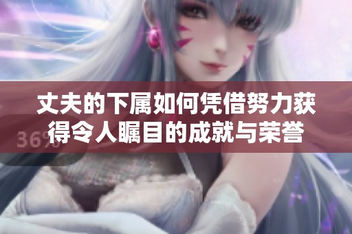 丈夫的下属如何凭借努力获得令人瞩目的成就与荣誉