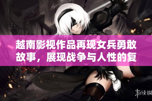 越南影视作品再现女兵勇敢故事，展现战争与人性的复杂交织