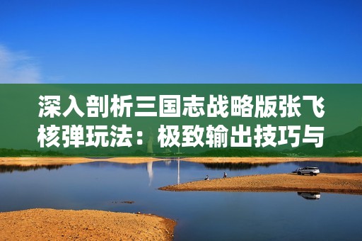 深入剖析三国志战略版张飞核弹玩法：极致输出技巧与策略全解析