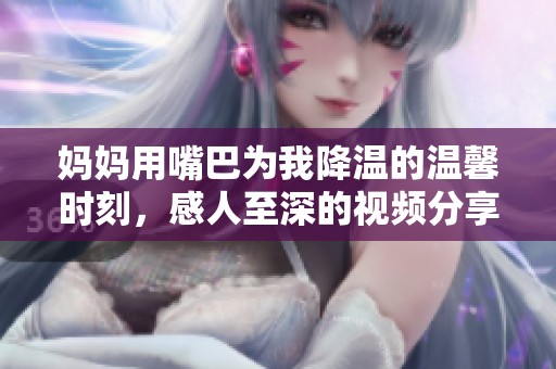 妈妈用嘴巴为我降温的温馨时刻，感人至深的视频分享