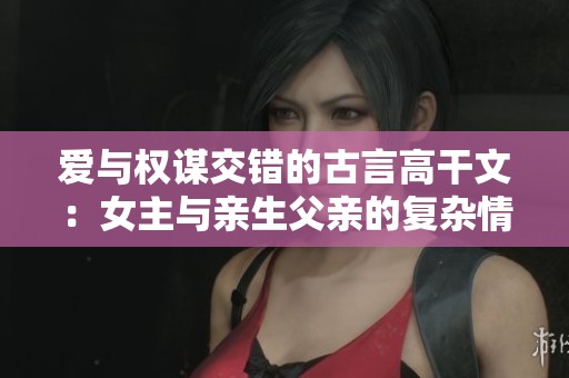 爱与权谋交错的古言高干文：女主与亲生父亲的复杂情感纠葛