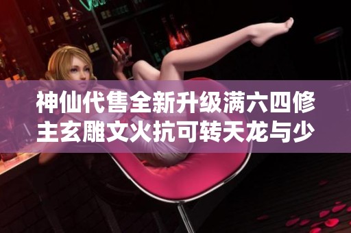 神仙代售全新升级满六四修主玄雕文火抗可转天龙与少林新特色解析