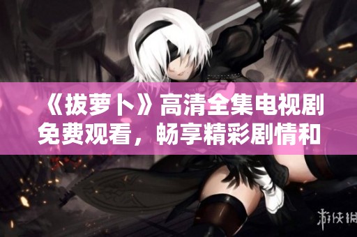 《拔萝卜》高清全集电视剧免费观看，畅享精彩剧情和角色发展