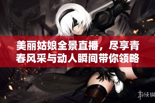 美丽姑娘全景直播，尽享青春风采与动人瞬间带你领略绝美时刻
