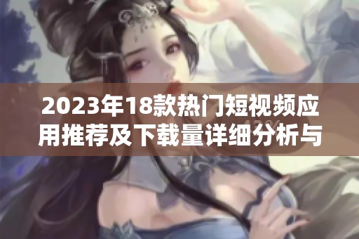 2023年18款热门短视频应用推荐及下载量详细分析与使用体验分享