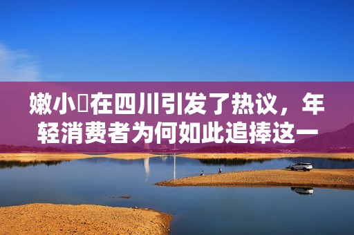嫩小槡在四川引发了热议，年轻消费者为何如此追捧这一新潮水果