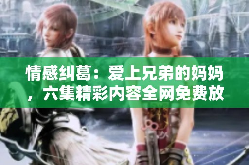 情感纠葛：爱上兄弟的妈妈，六集精彩内容全网免费放送