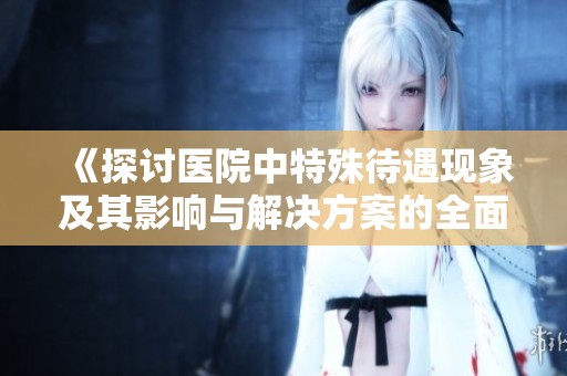 《探讨医院中特殊待遇现象及其影响与解决方案的全面分析》
