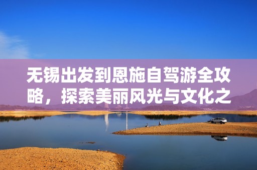 无锡出发到恩施自驾游全攻略，探索美丽风光与文化之旅指南
