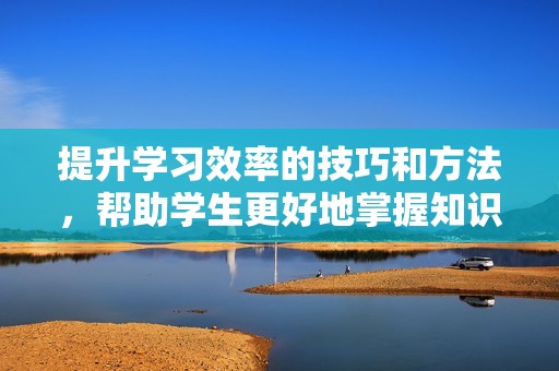 提升学习效率的技巧和方法，帮助学生更好地掌握知识与技能