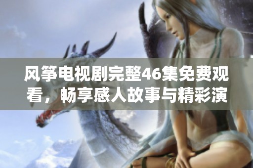 风筝电视剧完整46集免费观看，畅享感人故事与精彩演绎的完美体验