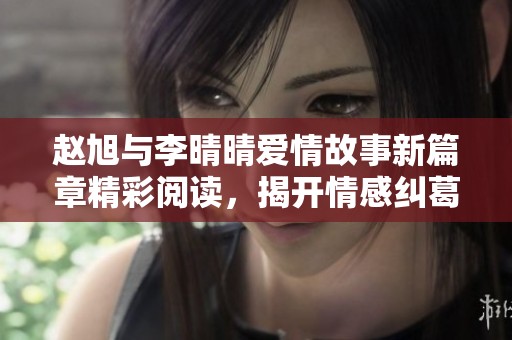 赵旭与李晴晴爱情故事新篇章精彩阅读，揭开情感纠葛的秘密