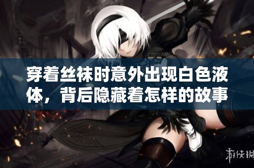 穿着丝袜时意外出现白色液体，背后隐藏着怎样的故事和原因