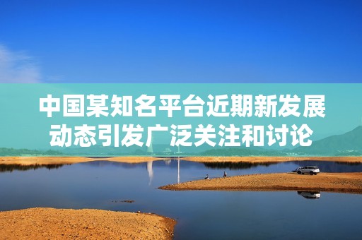 中国某知名平台近期新发展动态引发广泛关注和讨论