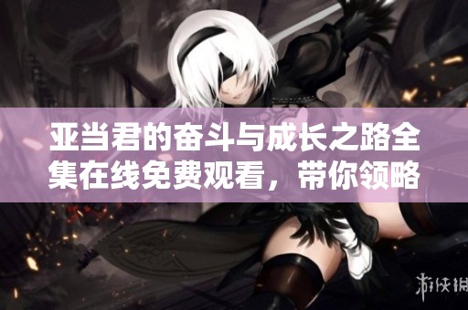 亚当君的奋斗与成长之路全集在线免费观看，带你领略精彩故事