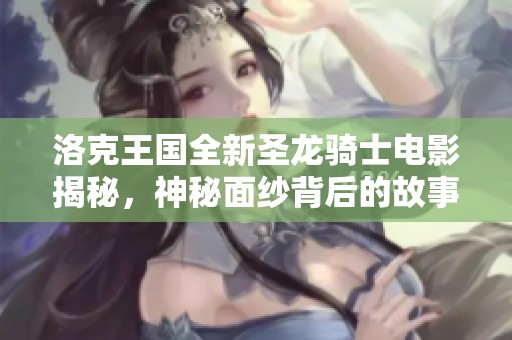 洛克王国全新圣龙骑士电影揭秘，神秘面纱背后的故事大曝光