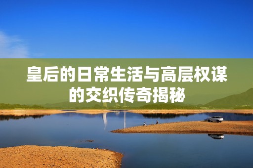 皇后的日常生活与高层权谋的交织传奇揭秘
