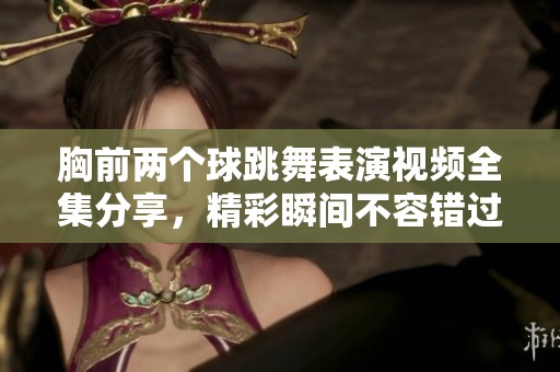 胸前两个球跳舞表演视频全集分享，精彩瞬间不容错过
