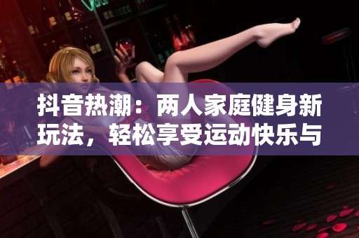 抖音热潮：两人家庭健身新玩法，轻松享受运动快乐与技巧分享