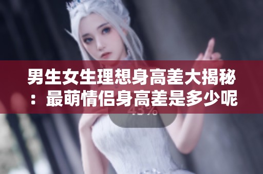 男生女生理想身高差大揭秘：最萌情侣身高差是多少呢