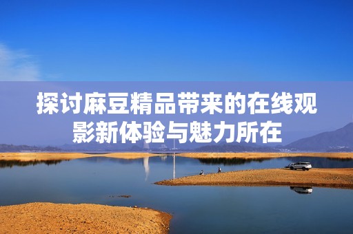 探讨麻豆精品带来的在线观影新体验与魅力所在