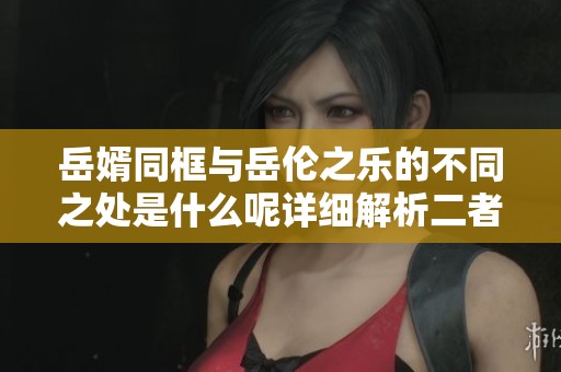 岳婿同框与岳伦之乐的不同之处是什么呢详细解析二者的独特魅力