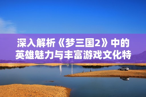 深入解析《梦三国2》中的英雄魅力与丰富游戏文化特点