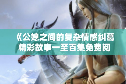 《公媳之间的复杂情感纠葛 精彩故事一至百集免费阅读》