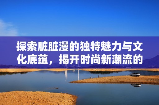 探索脏脏漫的独特魅力与文化底蕴，揭开时尚新潮流的面纱