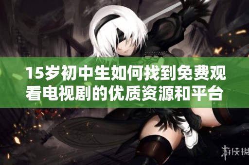 15岁初中生如何找到免费观看电视剧的优质资源和平台建议