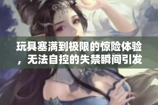 玩具塞满到极限的惊险体验，无法自控的失禁瞬间引发热议