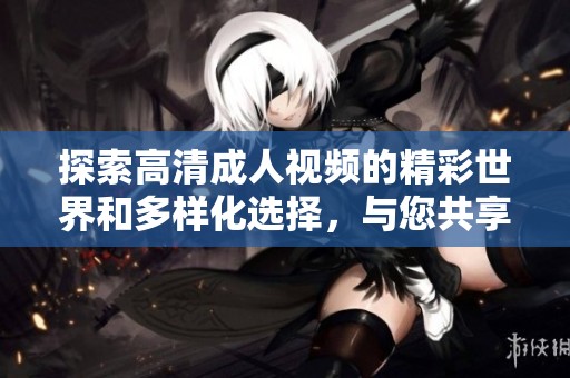 探索高清成人视频的精彩世界和多样化选择，与您共享激情与体验