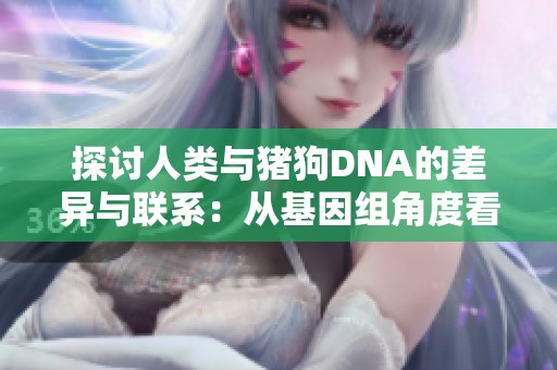 探讨人类与猪狗DNA的差异与联系：从基因组角度看生命的多样性