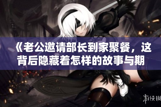 《老公邀请部长到家聚餐，这背后隐藏着怎样的故事与期待》