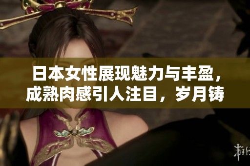 日本女性展现魅力与丰盈，成熟肉感引人注目，岁月铸就的风采与自信